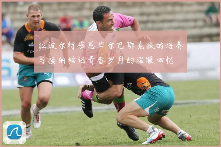 拉波尔特感恩毕尔巴鄂竞技的培养与接纳铭记青春岁月的温暖回忆