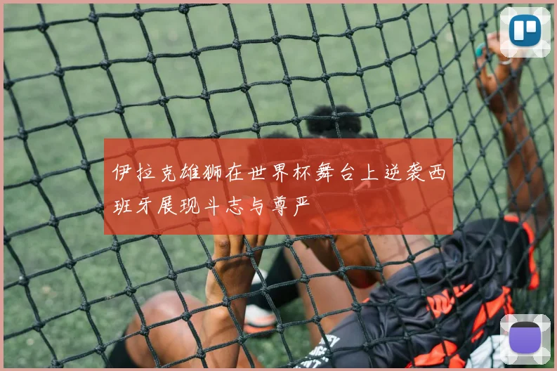 伊拉克雄狮在世界杯舞台上逆袭西班牙展现斗志与尊严