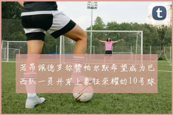 若昂佩德罗称赞帕尔默希望成为巴西队一员并穿上象征荣耀的10号球衣