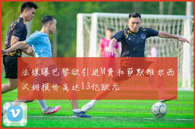 法媒曝巴黎欲引进M费和萨默维尔西汉姆报价高达13亿欧元