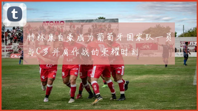 特林康自豪成为葡萄牙国家队一员与C罗并肩作战的荣耀时刻