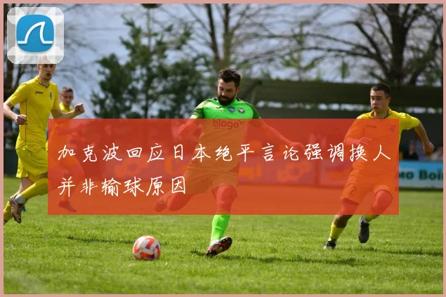 加克波回应日本绝平言论强调换人并非输球原因