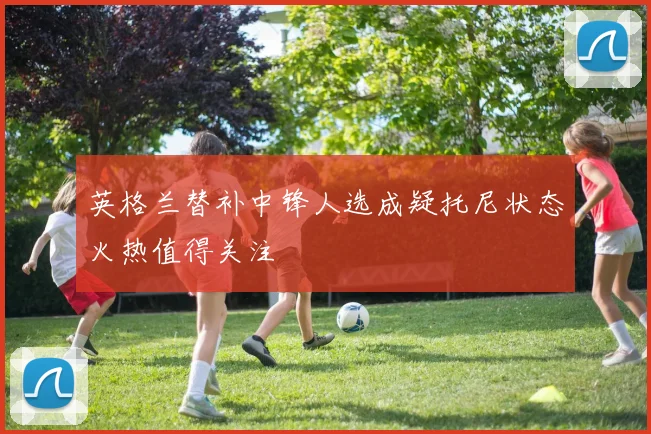 英格兰替补中锋人选成疑托尼状态火热值得关注