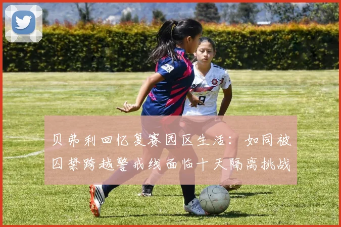 贝弗利回忆复赛园区生活：如同被囚禁跨越警戒线面临十天隔离挑战