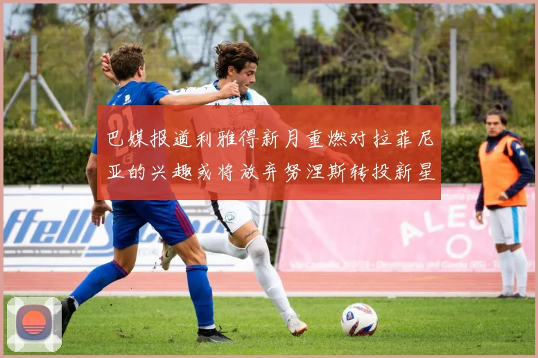 巴媒报道利雅得新月重燃对拉菲尼亚的兴趣或将放弃努涅斯转投新星