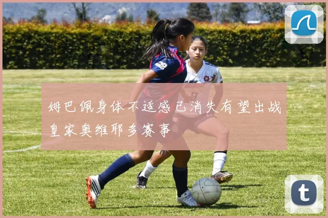 姆巴佩身体不适感已消失有望出战皇家奥维耶多赛事