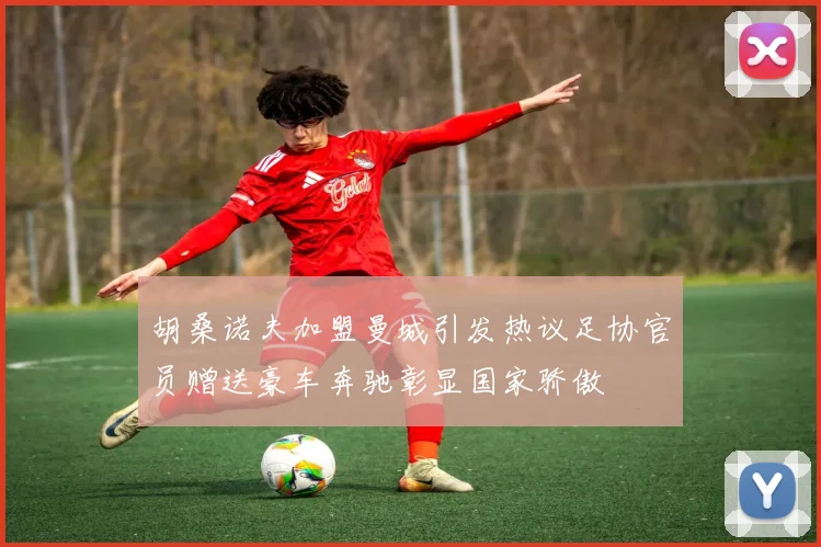 胡桑诺夫加盟曼城引发热议足协官员赠送豪车奔驰彰显国家骄傲