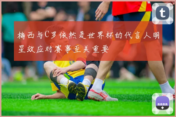 梅西与C罗依然是世界杯的代言人明星效应对赛事至关重要