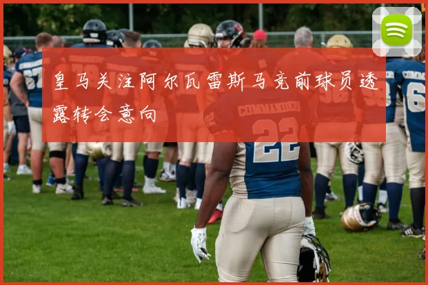 皇马关注阿尔瓦雷斯马竞前球员透露转会意向
