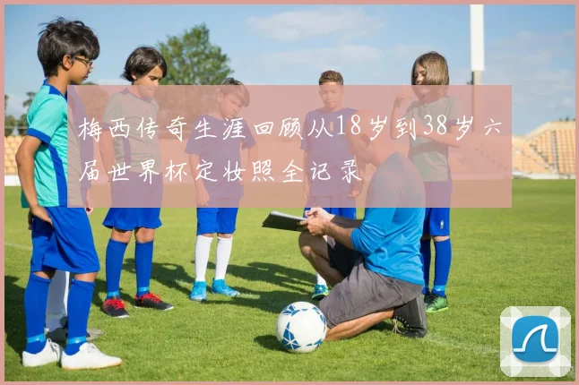 梅西传奇生涯回顾从18岁到38岁六届世界杯定妆照全记录