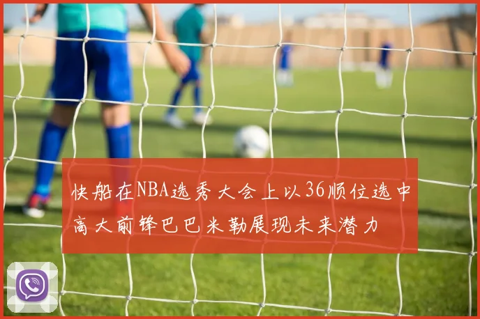 快船在NBA选秀大会上以36顺位选中高大前锋巴巴米勒展现未来潜力