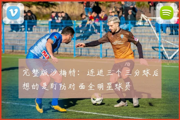 完整版沙梅特：连进三个三分球后想的是盯防对面全明星球员