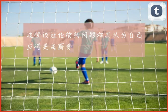 追梦谈杜伦续约问题称其认为自己应得更高薪资